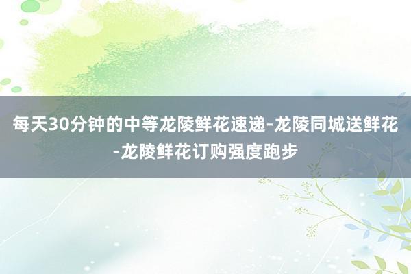 每天30分钟的中等龙陵鲜花速递-龙陵同城送鲜花-龙陵鲜花订购强度跑步
